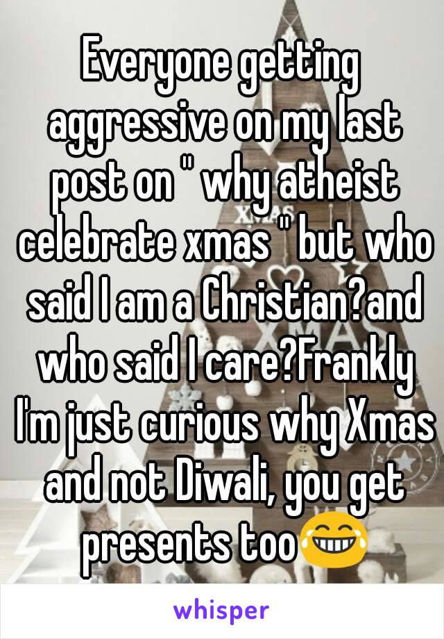 Everyone getting aggressive on my last post on " why atheist celebrate xmas " but who said I am a Christian?and who said I care?Frankly I'm just curious why Xmas and not Diwali, you get presents too😂