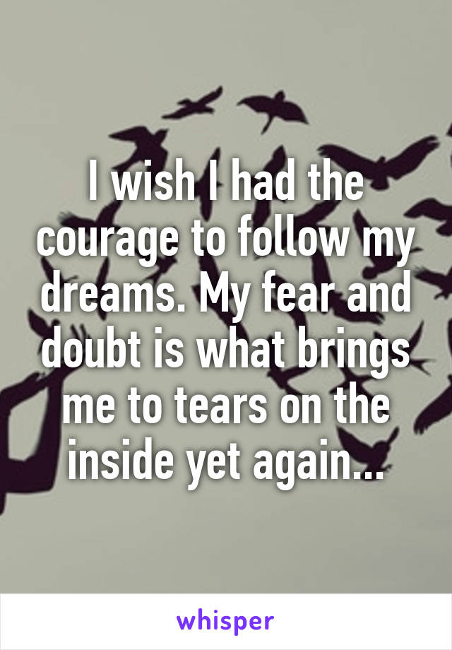 I wish I had the courage to follow my dreams. My fear and doubt is what brings me to tears on the inside yet again...