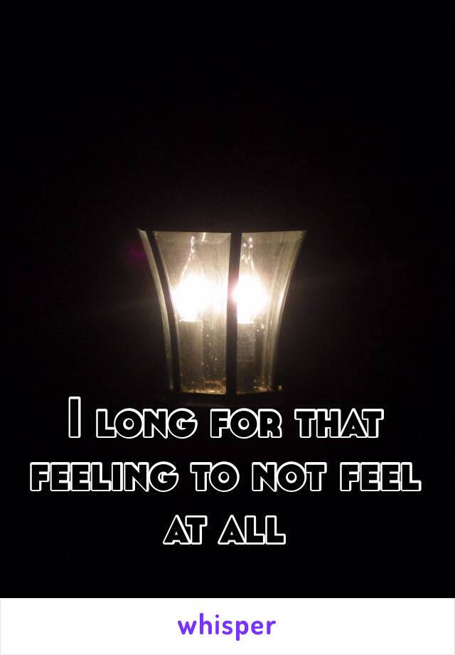 I long for that feeling to not feel at all  