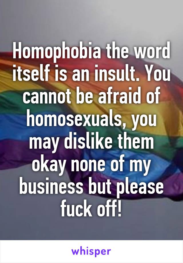 Homophobia the word itself is an insult. You cannot be afraid of homosexuals, you may dislike them okay none of my business but please fuck off!