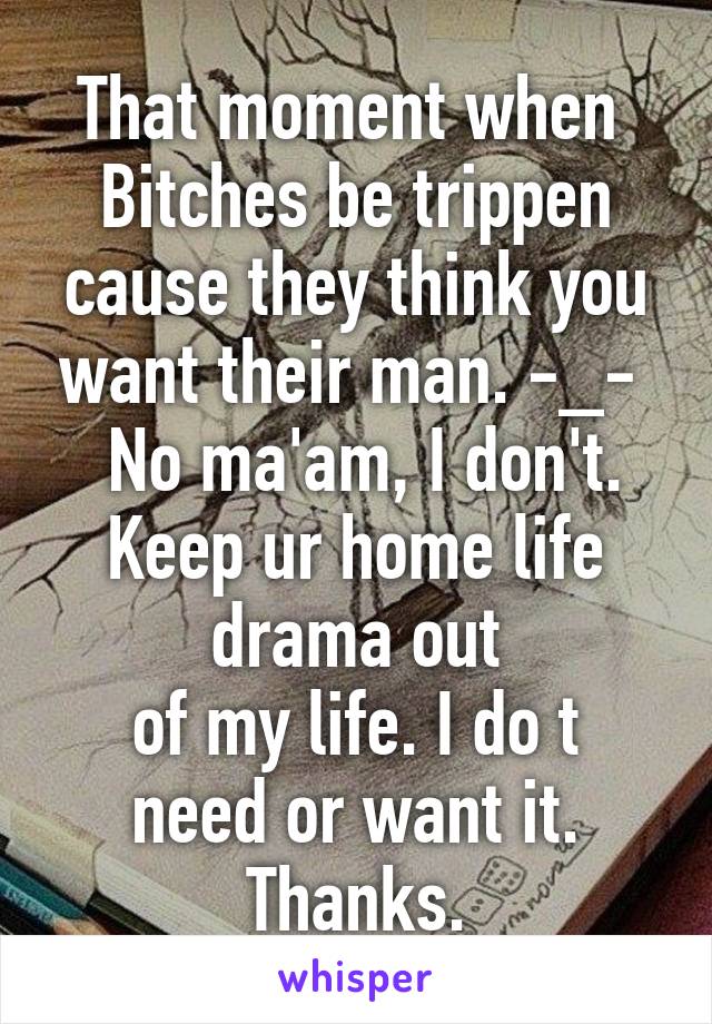 That moment when 
Bitches be trippen cause they think you want their man. -_- 
 No ma'am, I don't.
Keep ur home life drama out
of my life. I do t need or want it. Thanks.