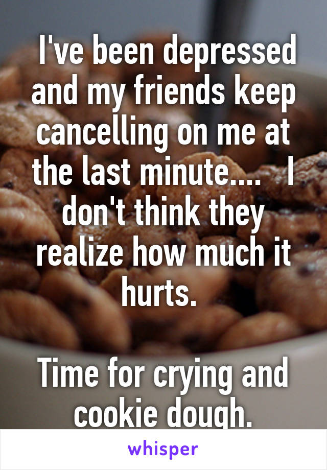  I've been depressed and my friends keep cancelling on me at the last minute....   I don't think they realize how much it hurts. 

Time for crying and cookie dough.