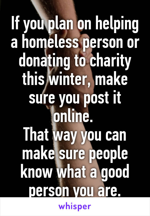 If you plan on helping a homeless person or donating to charity this winter, make sure you post it online. 
That way you can make sure people know what a good person you are.