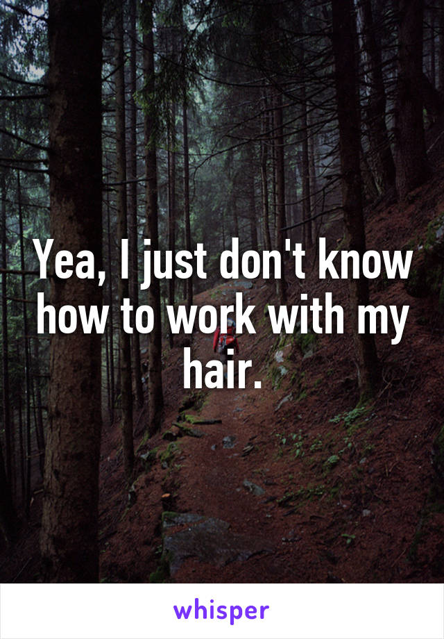 Yea, I just don't know how to work with my hair.