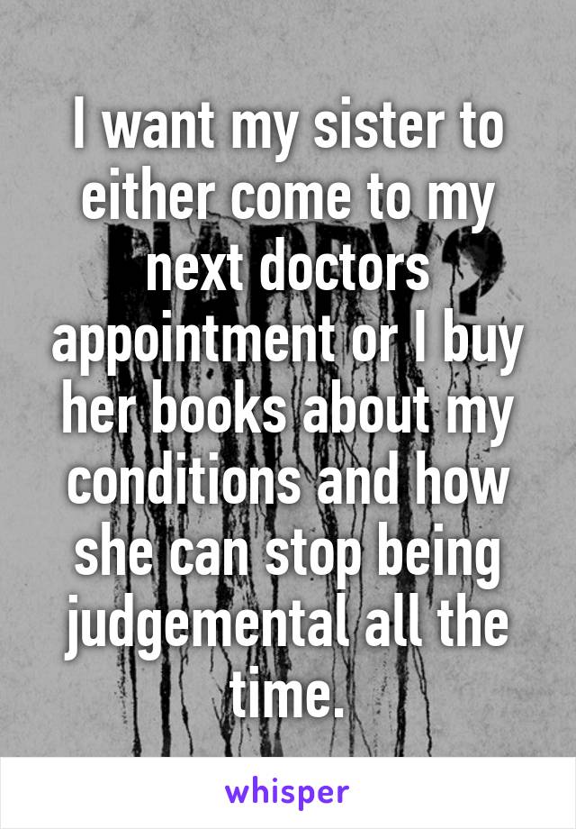 I want my sister to either come to my next doctors appointment or I buy her books about my conditions and how she can stop being judgemental all the time.