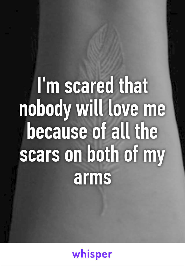 I'm scared that nobody will love me because of all the scars on both of my arms