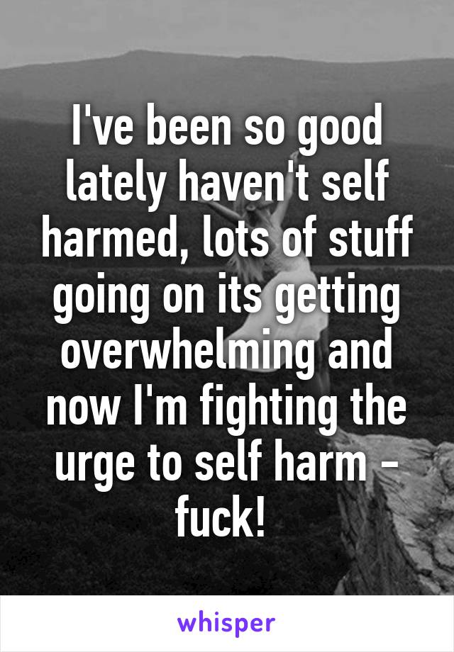 I've been so good lately haven't self harmed, lots of stuff going on its getting overwhelming and now I'm fighting the urge to self harm - fuck! 