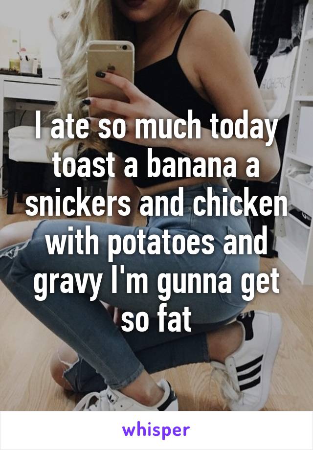 I ate so much today toast a banana a snickers and chicken with potatoes and gravy I'm gunna get so fat