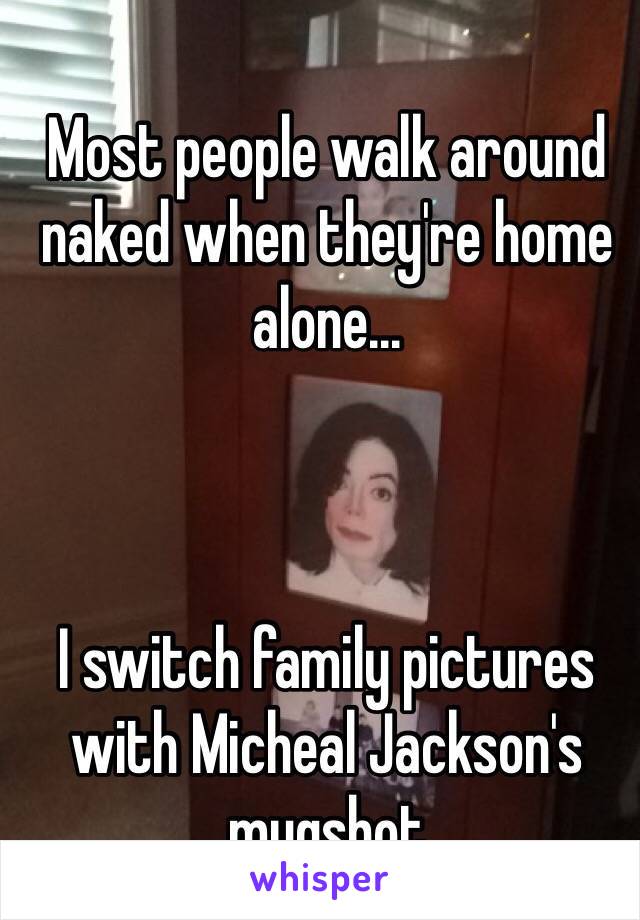 Most people walk around naked when they're home alone... 



I switch family pictures with Micheal Jackson's mugshot 