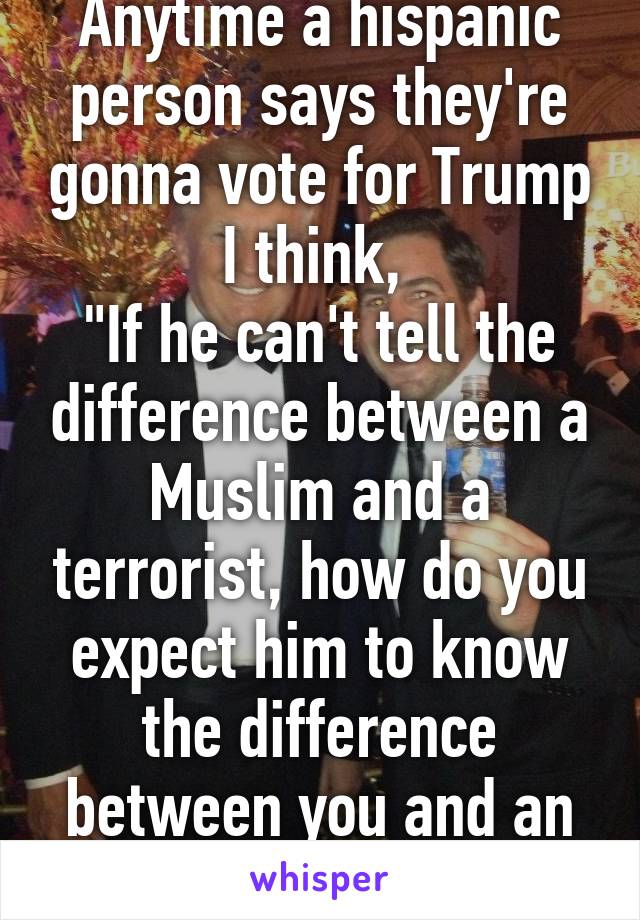 Anytime a hispanic person says they're gonna vote for Trump I think, 
"If he can't tell the difference between a Muslim and a terrorist, how do you expect him to know the difference between you and an illegal immigrant?"