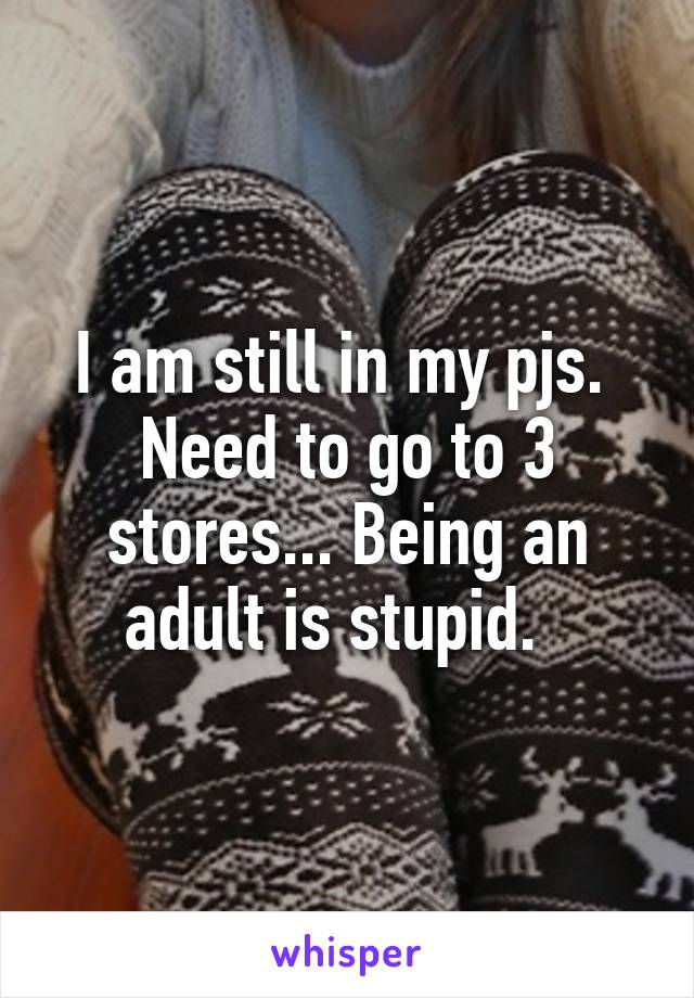 I am still in my pjs.  Need to go to 3 stores... Being an adult is stupid.  