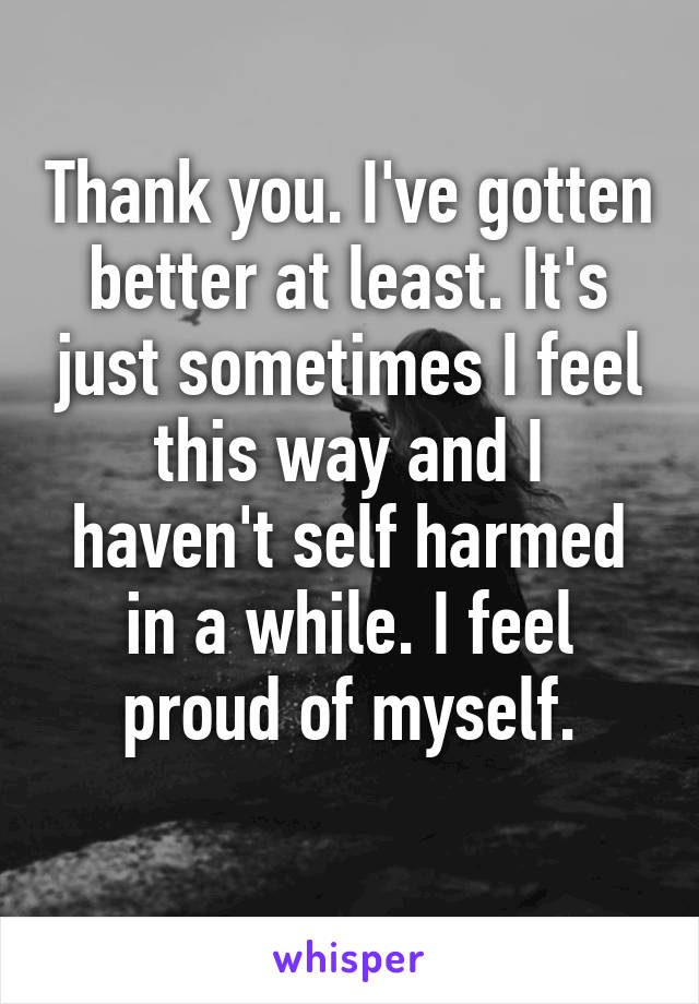 Thank you. I've gotten better at least. It's just sometimes I feel this way and I haven't self harmed in a while. I feel proud of myself.
