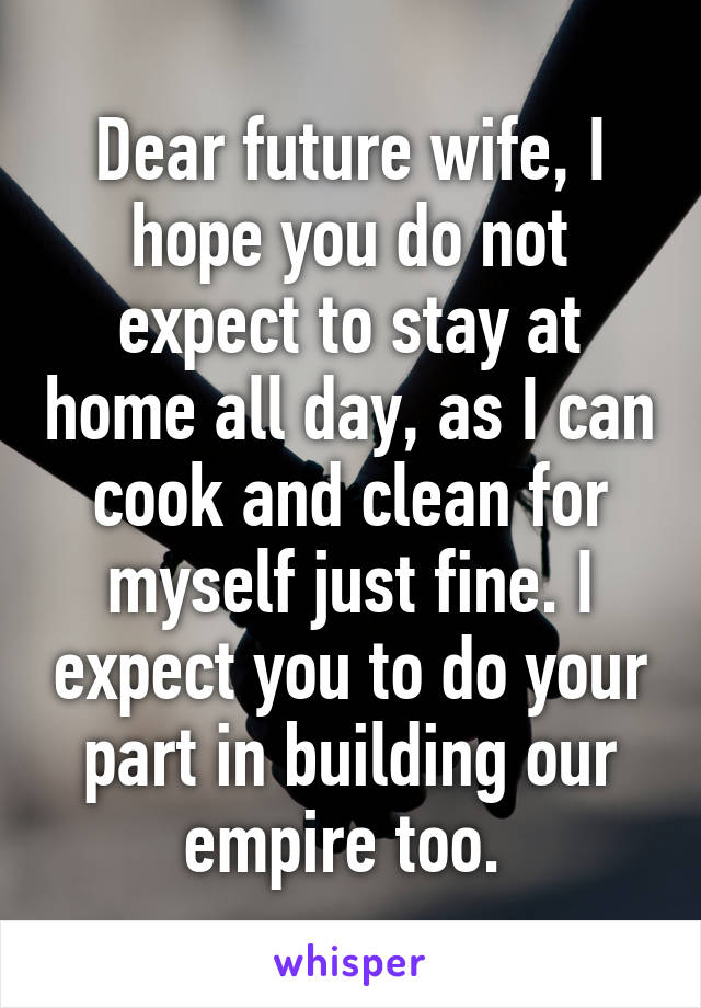 Dear future wife, I hope you do not expect to stay at home all day, as I can cook and clean for myself just fine. I expect you to do your part in building our empire too. 