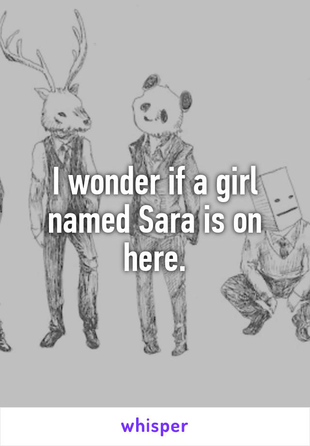 I wonder if a girl named Sara is on here.