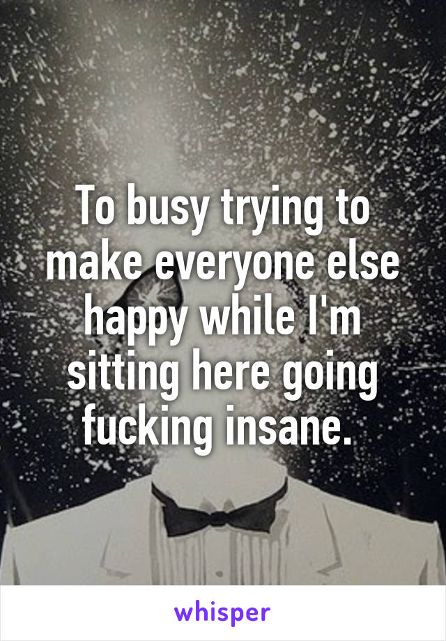 To busy trying to make everyone else happy while I'm sitting here going fucking insane. 