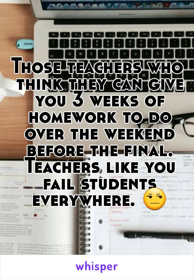 Those teachers who think they can give you 3 weeks of homework to do over the weekend before the final. Teachers like you fail students everywhere. 😒