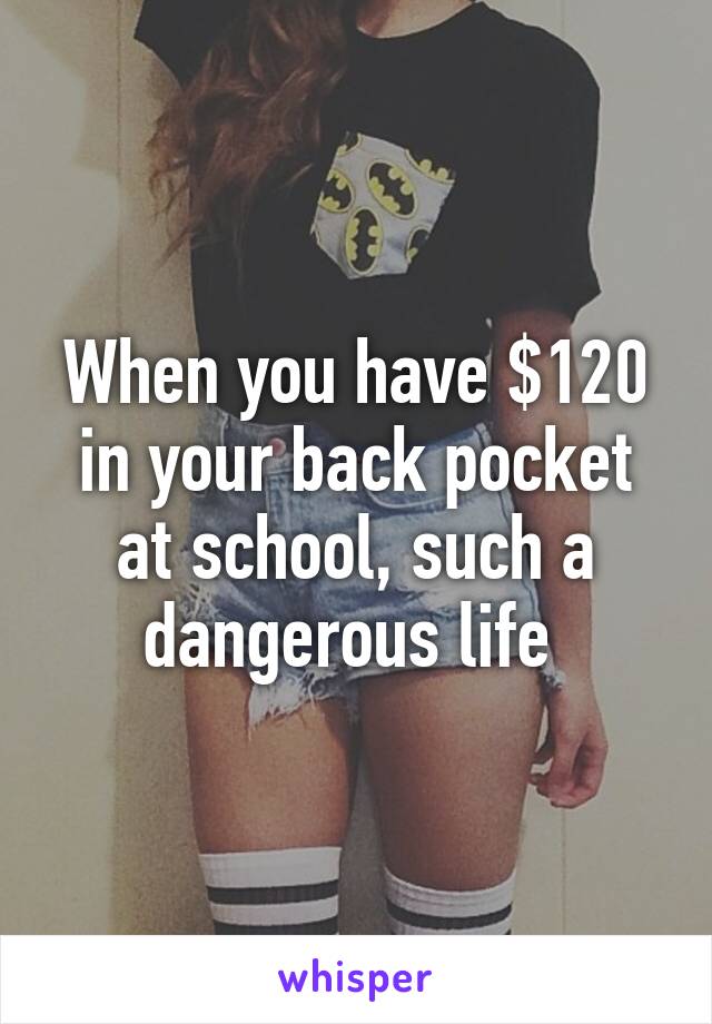 When you have $120 in your back pocket at school, such a dangerous life 