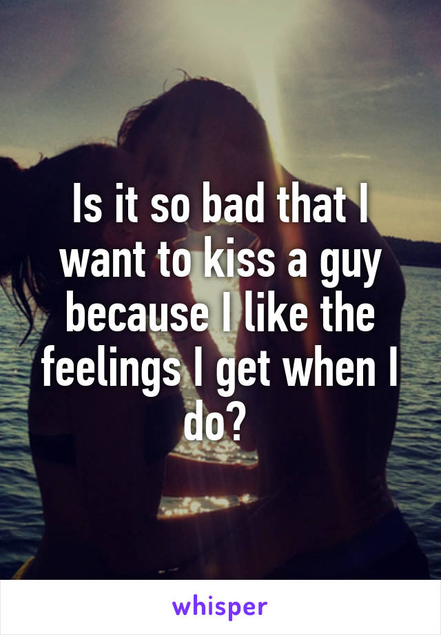 Is it so bad that I want to kiss a guy because I like the feelings I get when I do? 