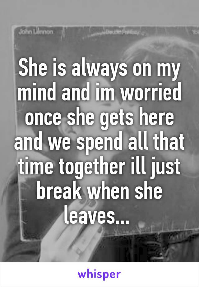 She is always on my mind and im worried once she gets here and we spend all that time together ill just break when she leaves... 