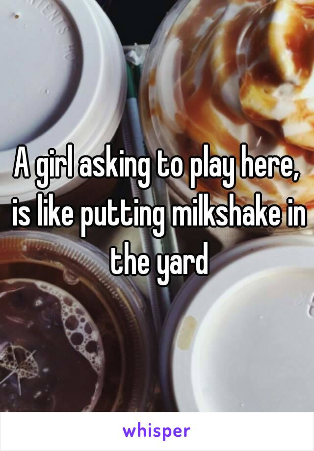 A girl asking to play here, is like putting milkshake in the yard