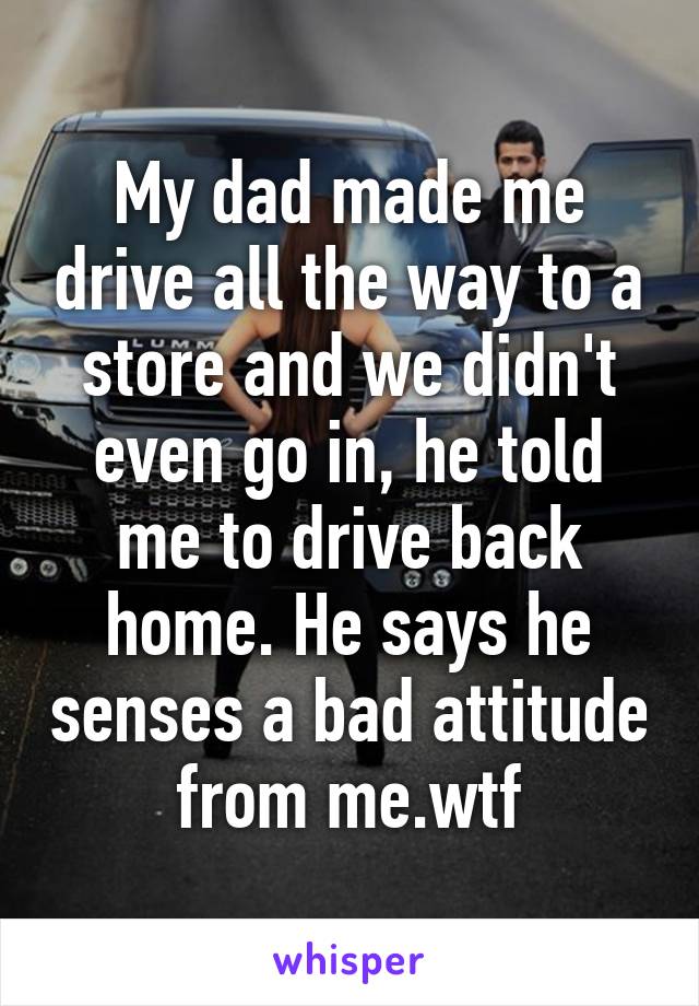 My dad made me drive all the way to a store and we didn't even go in, he told me to drive back home. He says he senses a bad attitude from me.wtf