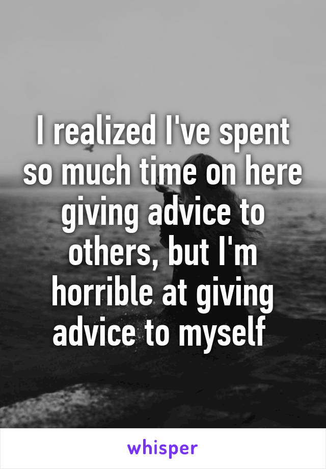 I realized I've spent so much time on here giving advice to others, but I'm horrible at giving advice to myself 