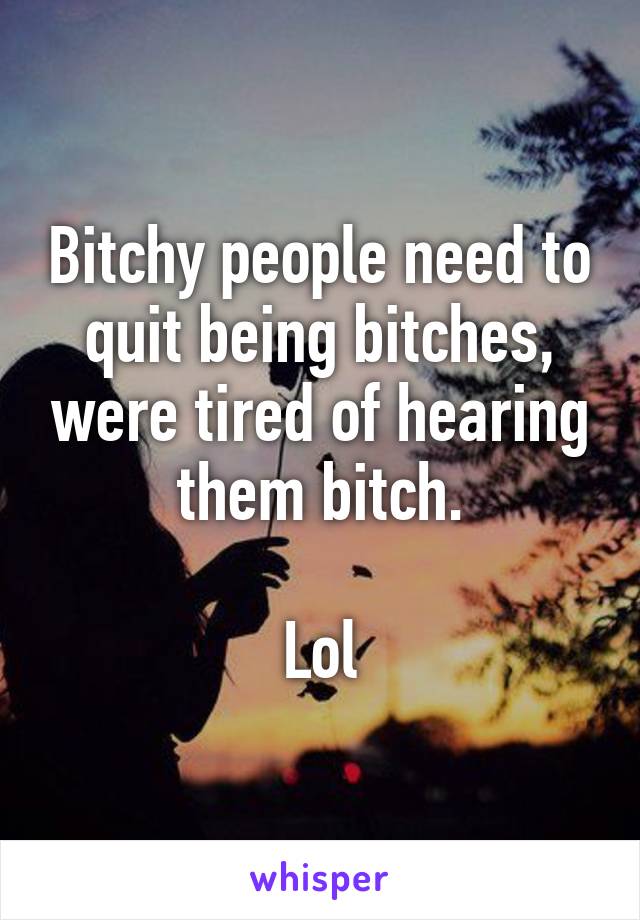 Bitchy people need to quit being bitches, were tired of hearing them bitch.

Lol