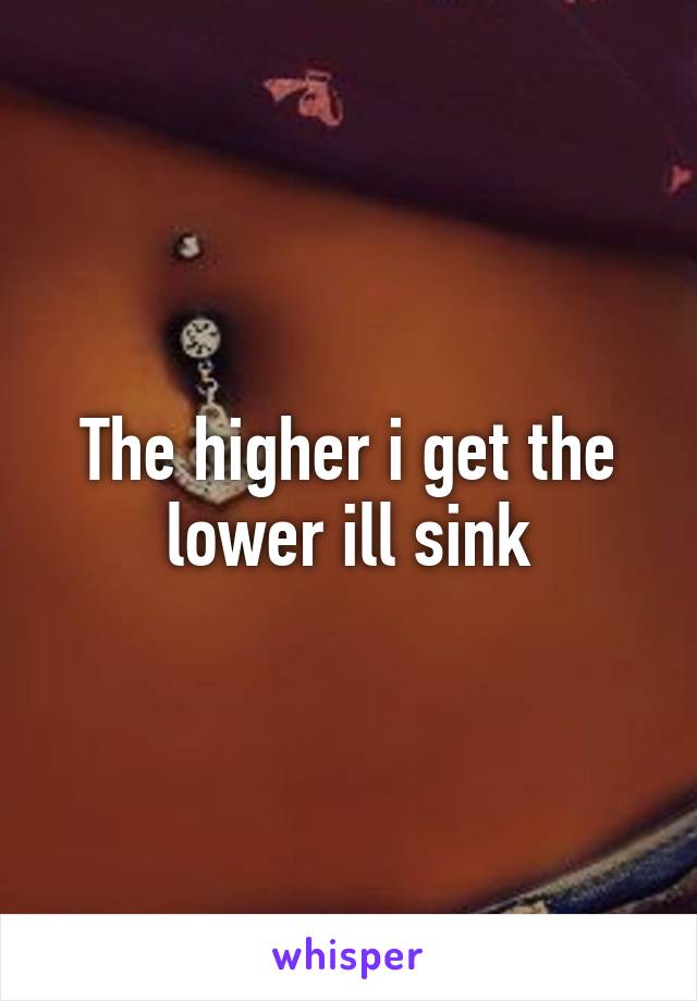 The higher i get the lower ill sink