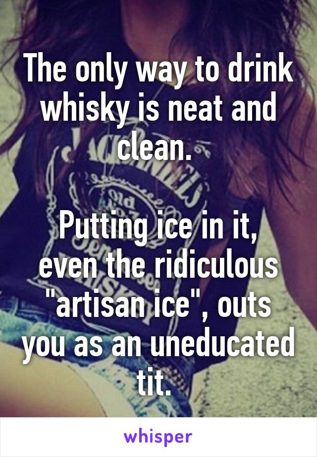 The only way to drink whisky is neat and clean. 

Putting ice in it, even the ridiculous "artisan ice", outs you as an uneducated tit. 