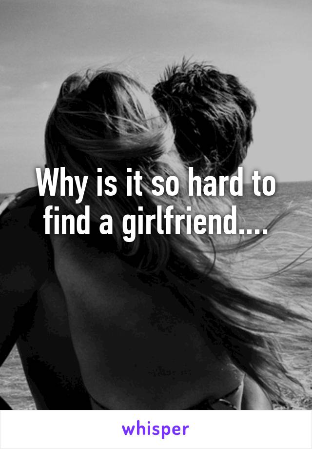 Why is it so hard to find a girlfriend....
