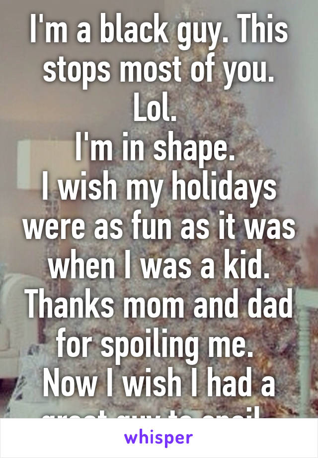 I'm a black guy. This stops most of you. Lol. 
I'm in shape. 
I wish my holidays were as fun as it was when I was a kid. Thanks mom and dad for spoiling me. 
Now I wish I had a great guy to spoil. 