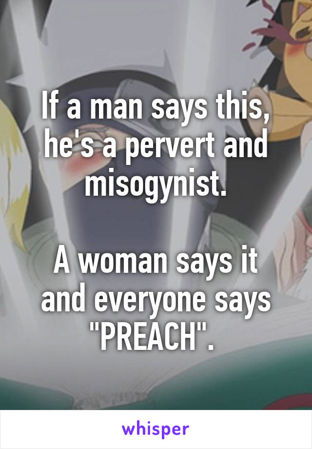 If a man says this, he's a pervert and misogynist.

A woman says it and everyone says "PREACH". 