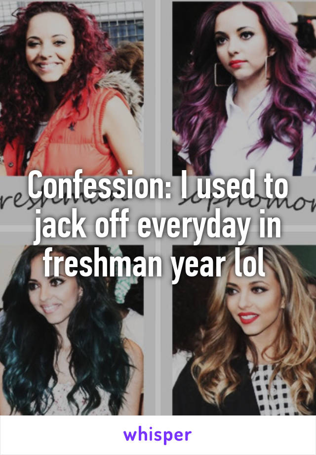 Confession: I used to jack off everyday in freshman year lol 