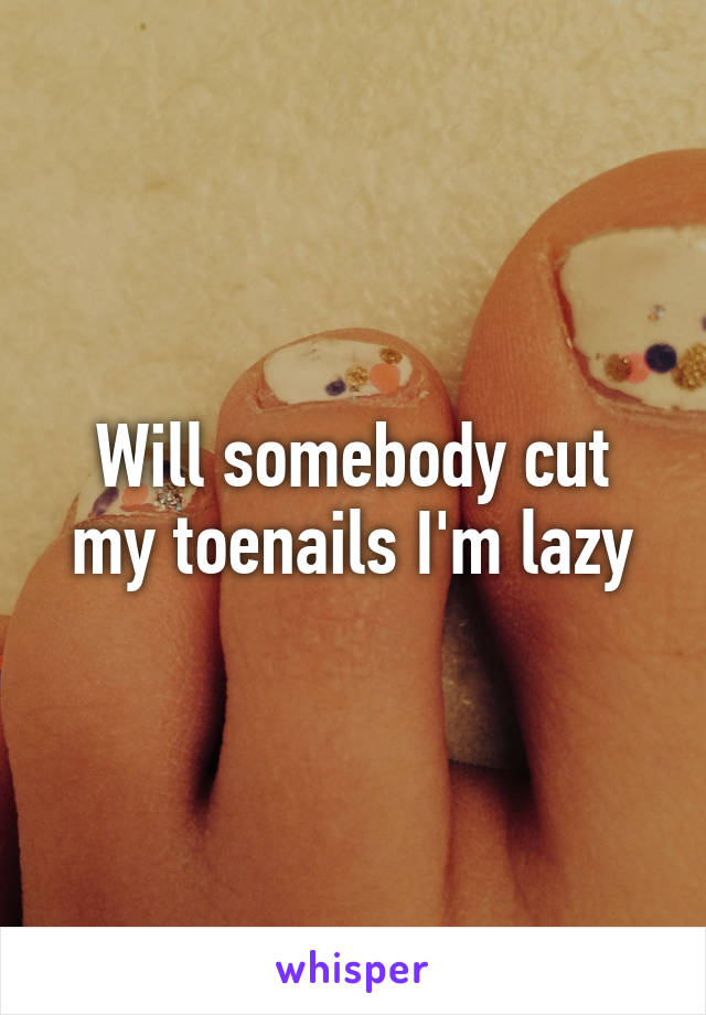 Will somebody cut my toenails I'm lazy