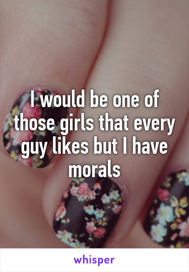 I would be one of those girls that every guy likes but I have morals