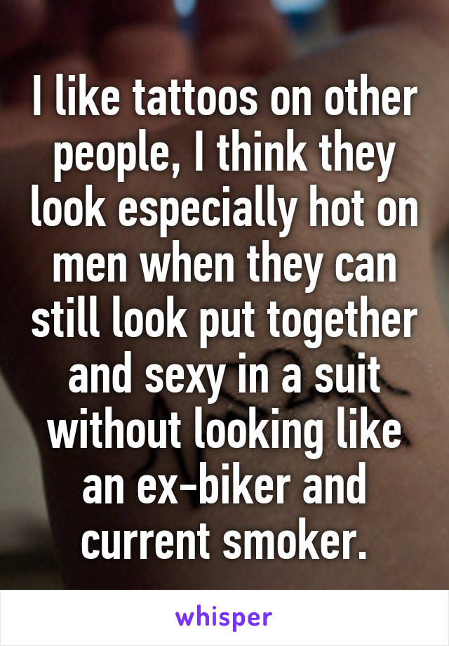 I like tattoos on other people, I think they look especially hot on men when they can still look put together and sexy in a suit without looking like an ex-biker and current smoker.