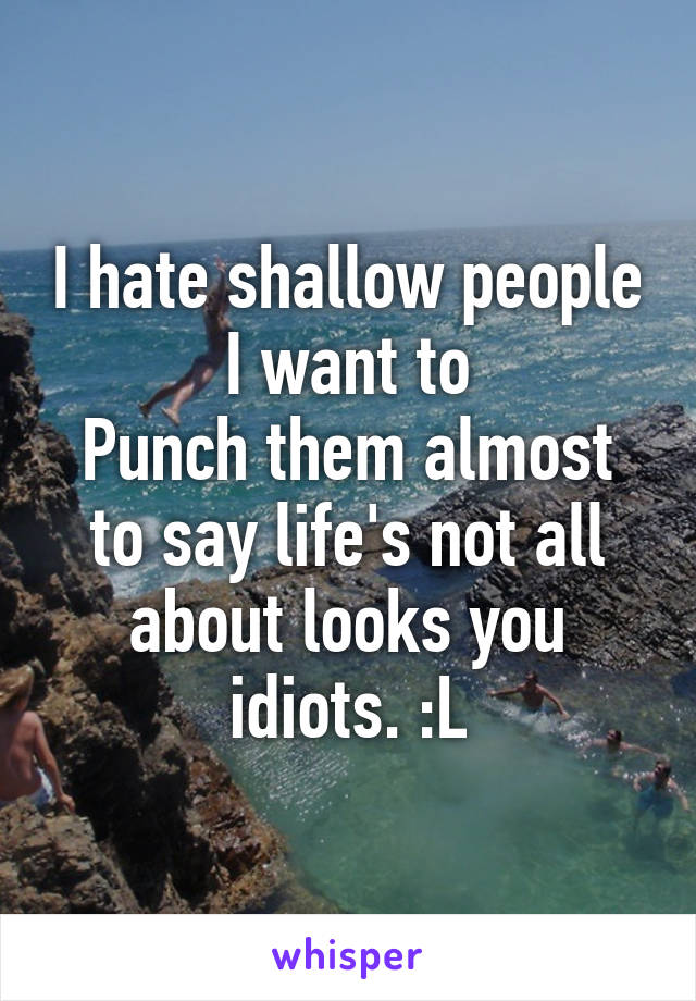 I hate shallow people I want to
Punch them almost to say life's not all about looks you idiots. :L