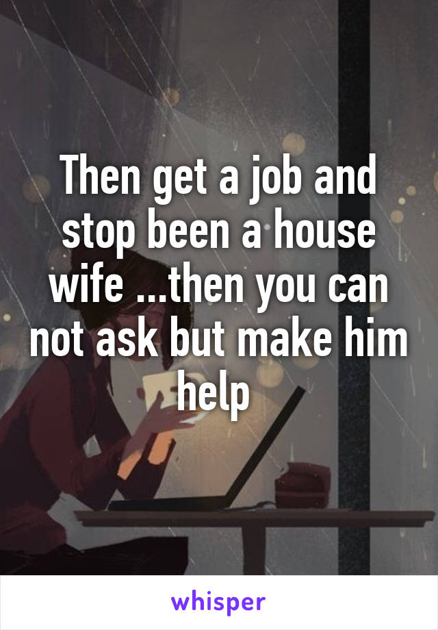 Then get a job and stop been a house wife ...then you can not ask but make him help 
