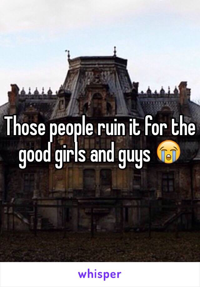 Those people ruin it for the good girls and guys 😭