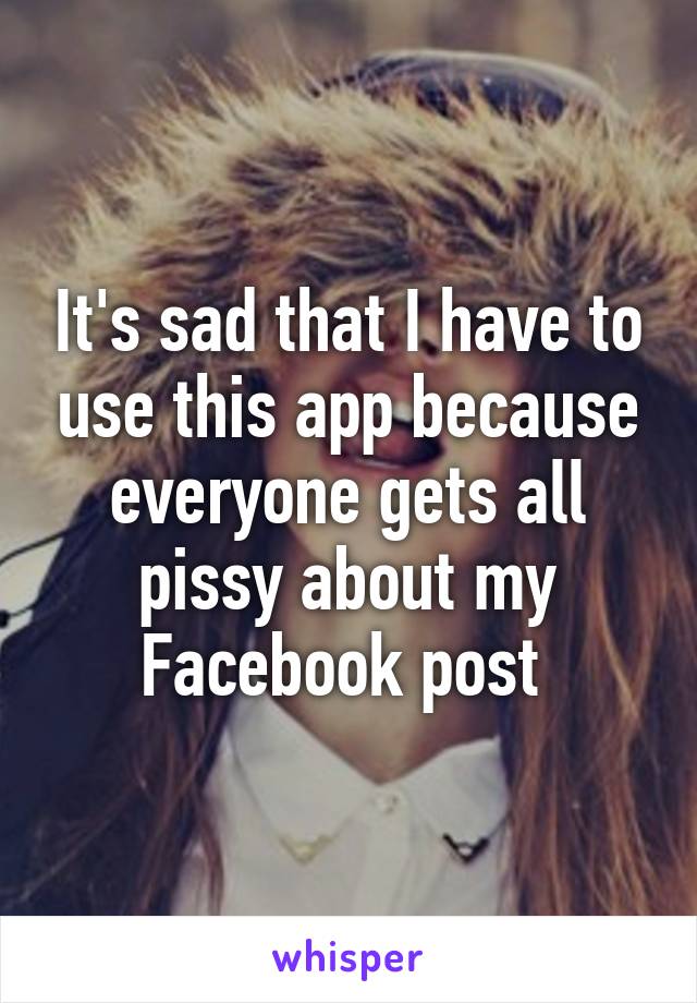 It's sad that I have to use this app because everyone gets all pissy about my Facebook post 