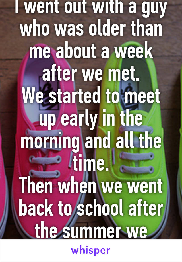 I went out with a guy who was older than me about a week after we met.
We started to meet up early in the morning and all the time.
Then when we went back to school after the summer we stopped talking.