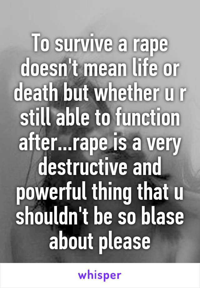 To survive a rape doesn't mean life or death but whether u r still able to function after...rape is a very destructive and powerful thing that u shouldn't be so blase about please