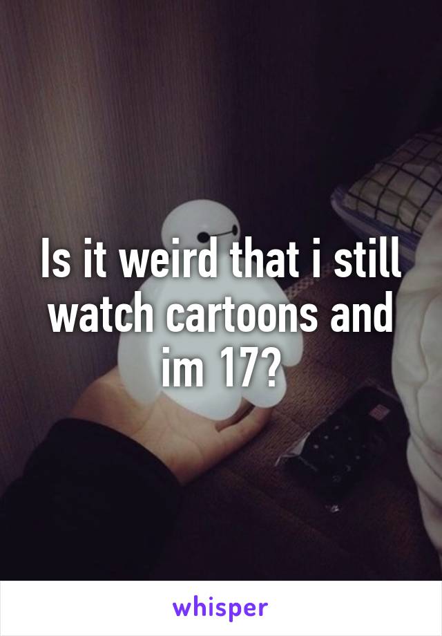 Is it weird that i still watch cartoons and im 17?