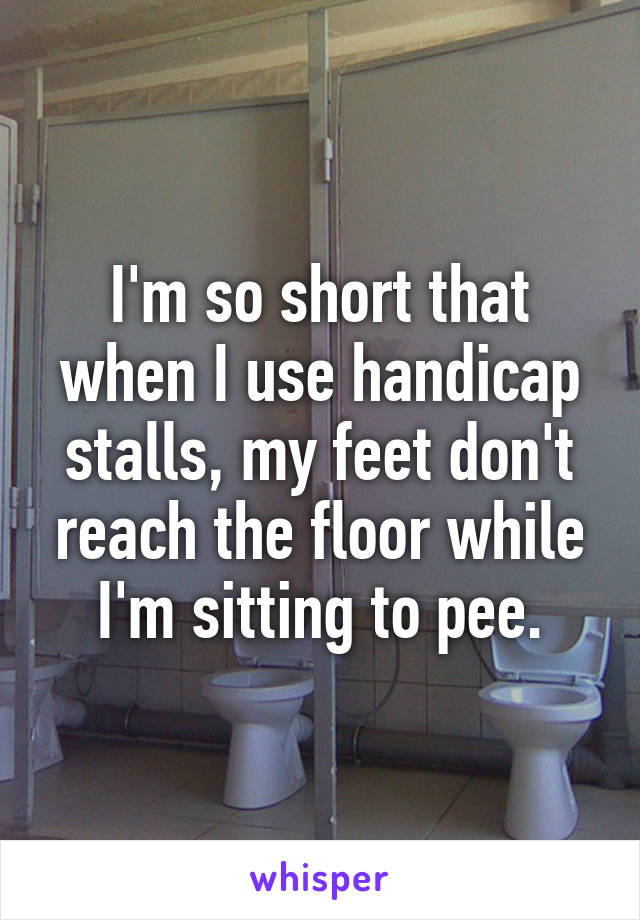 I'm so short that when I use handicap stalls, my feet don't reach the floor while I'm sitting to pee.