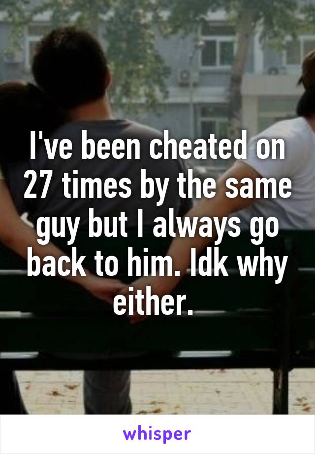 I've been cheated on 27 times by the same guy but I always go back to him. Idk why either. 