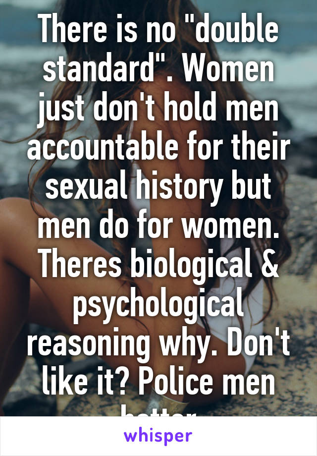 There is no "double standard". Women just don't hold men accountable for their sexual history but men do for women. Theres biological & psychological reasoning why. Don't like it? Police men better