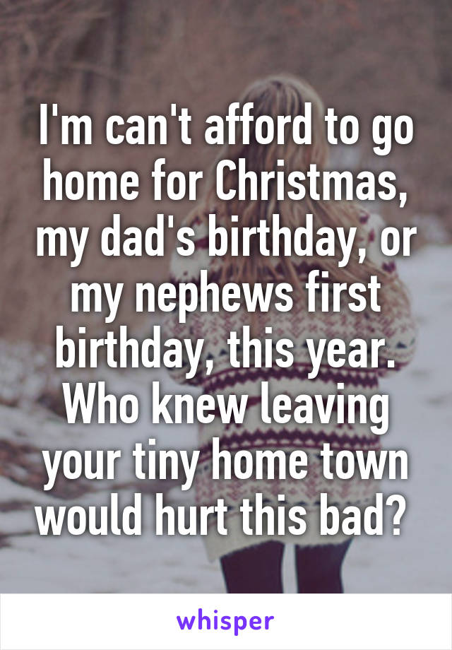 I'm can't afford to go home for Christmas, my dad's birthday, or my nephews first birthday, this year. Who knew leaving your tiny home town would hurt this bad? 