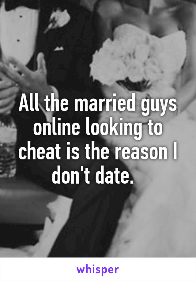 All the married guys online looking to cheat is the reason I don't date.  