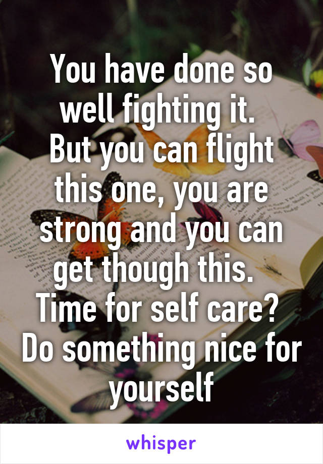 You have done so well fighting it. 
But you can flight this one, you are strong and you can get though this.  
Time for self care?  Do something nice for yourself