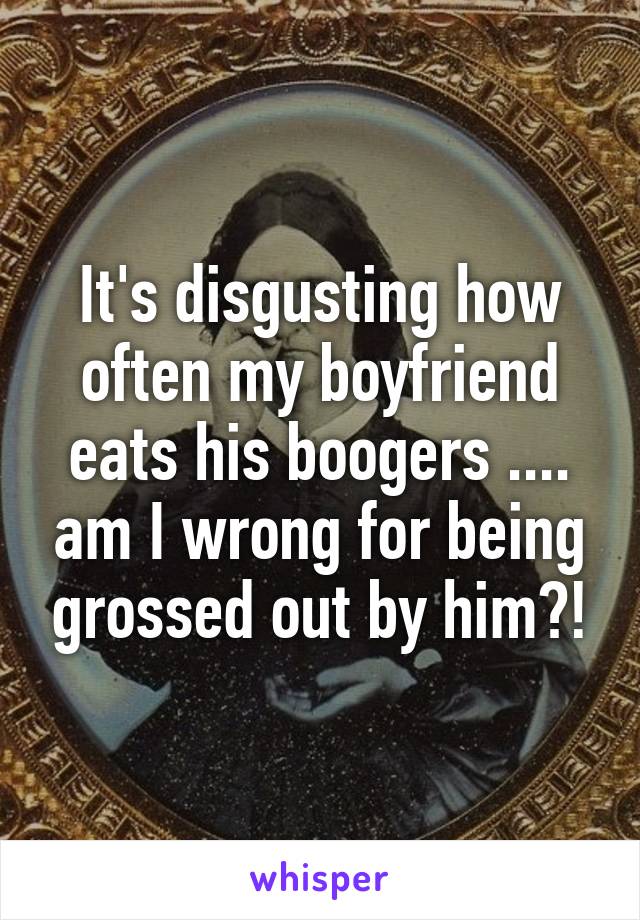 It's disgusting how often my boyfriend eats his boogers .... am I wrong for being grossed out by him?!